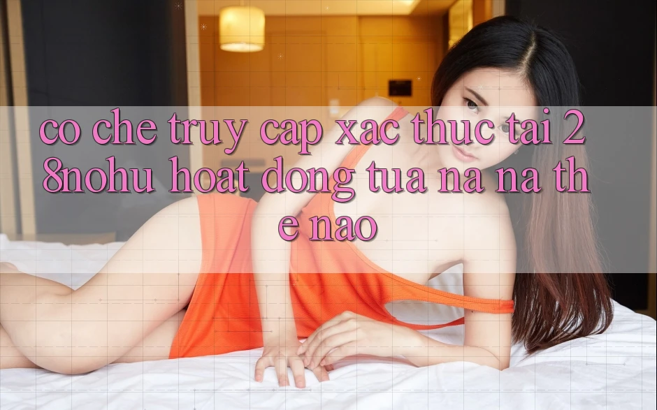 Cơ Chế “Truy Cập Xác Thực” Tại 28nohu Hoạt Động Tựa na ná Thế Nào?
