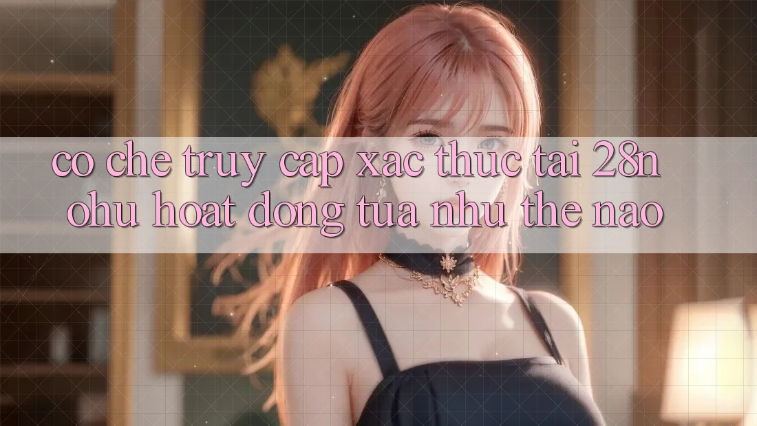 Cơ Chế “Truy Cập Xác Thực” Tại 28nohu Hoạt Động Tựa như Thế Nào?