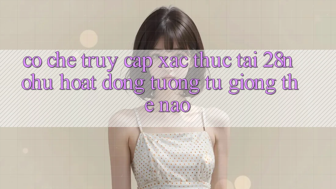 Cơ Chế “Truy Cập Xác Thực” Tại 28nohu Hoạt Động Tương tự giống Thế Nào?