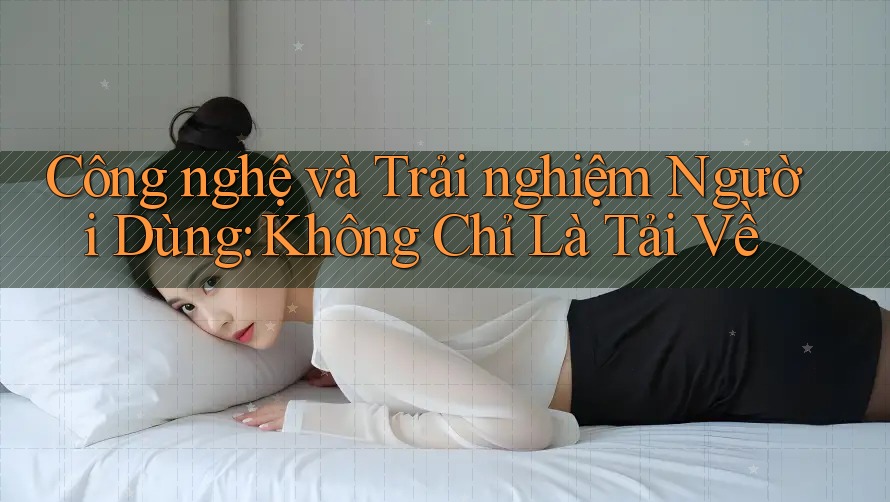 Công nghệ và Trải nghiệm Người Dùng: Không Chỉ Là Tải Về