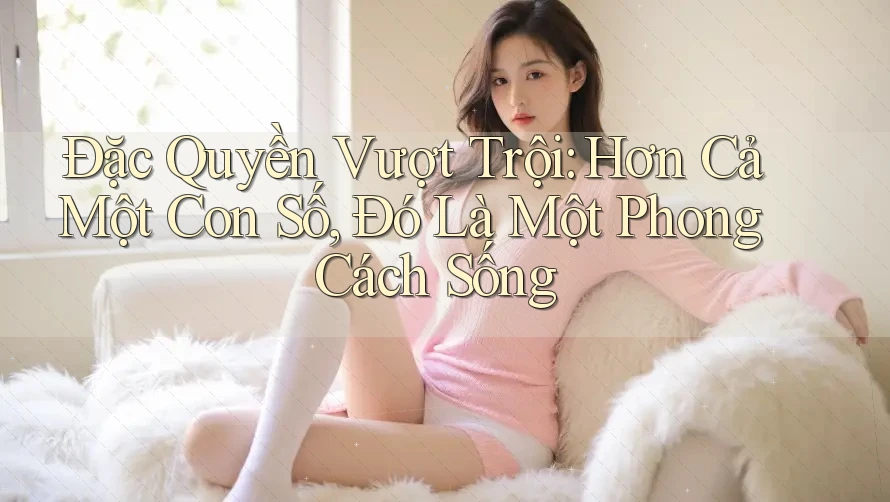 Đặc Quyền Vượt Trội: Hơn Cả Một Con Số, Đó Là Một Phong Cách Sống