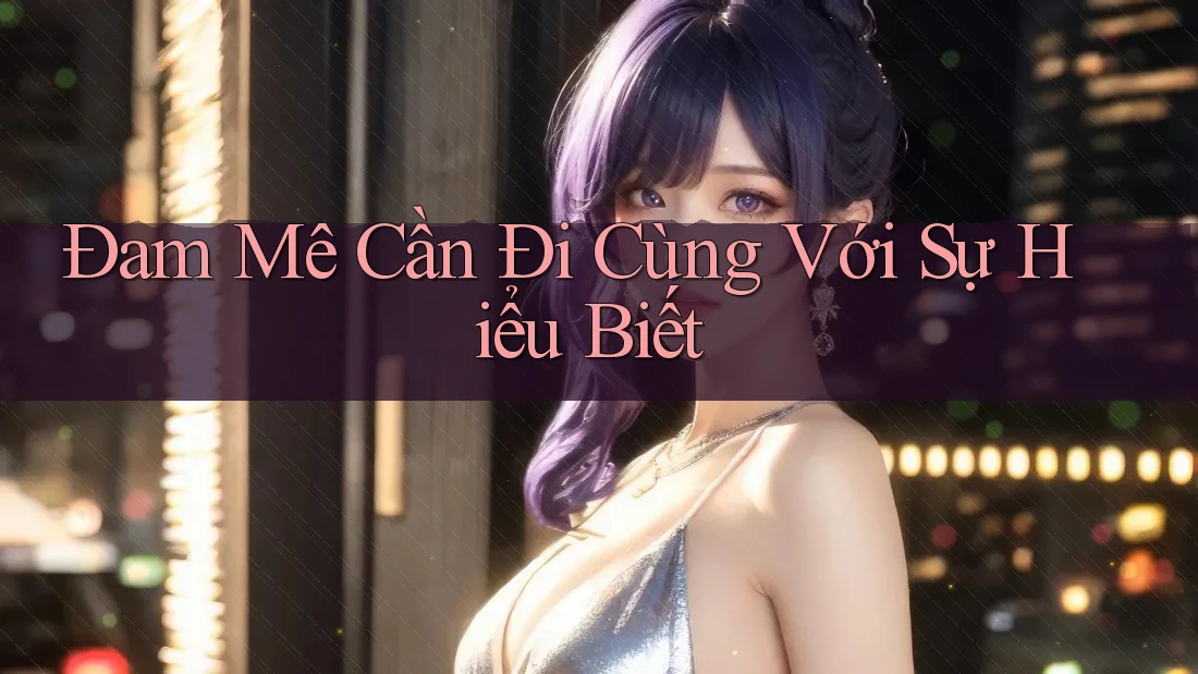 Đam Mê Cần Đi Cùng Với Sự Hiểu Biết