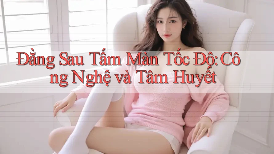 Đằng Sau Tấm Màn Tốc Độ: Công Nghệ và Tâm Huyết