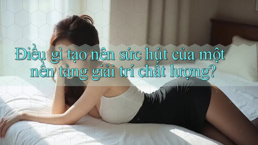Điều gì tạo nên sức hút của một nền tảng giải trí chất lượng?