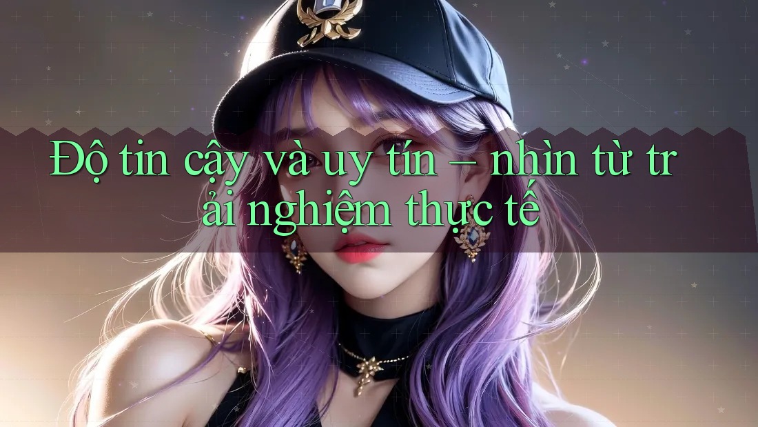 Độ tin cậy và uy tín – nhìn từ trải nghiệm thực tế