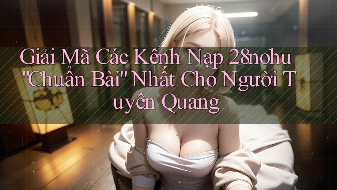 Giải Mã Các Kênh Nạp 28nohu “Chuẩn Bài” Nhất Cho Người Tuyên Quang