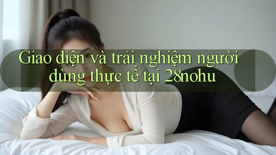Giao diện và trải nghiệm người dùng thực tế tại 28nohu