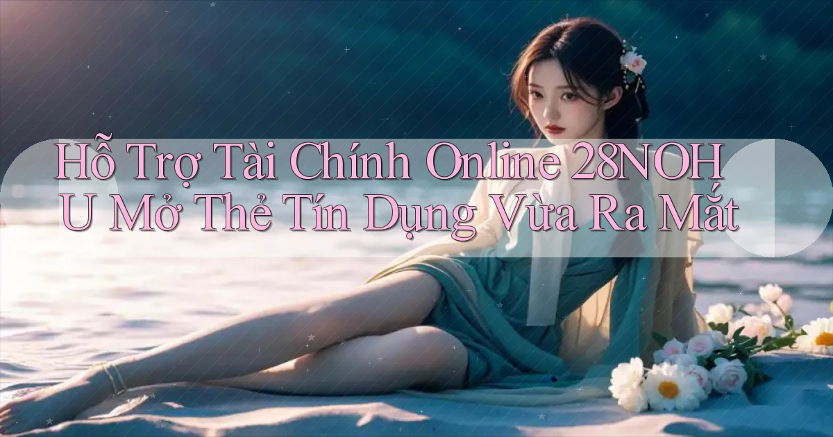 hỗ trợ tài chính online 28nohu mở thẻ tín dụng vừa ra mắt