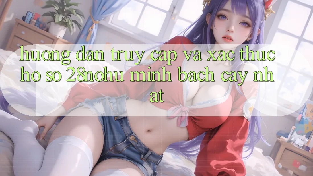 Hướng Dẫn Truy Cập Và Xác Thực Hồ sơ 28nohu Minh bạch cậy Nhất
