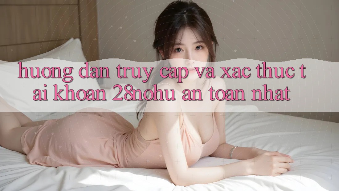 Hướng Dẫn Truy Cập Và Xác Thực Tài Khoản 28nohu An Toàn Nhất
