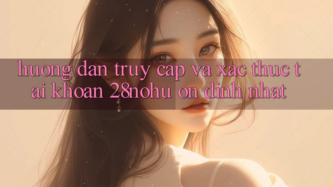 Hướng dẫn Truy Cập Và Xác Thực Tài khoản 28nohu Ổn định Nhất
