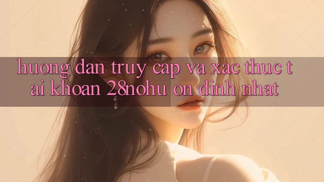 Hướng Dẫn Truy Cập Và Xác Thực Tài Khoản 28nohu Ổn định Nhất