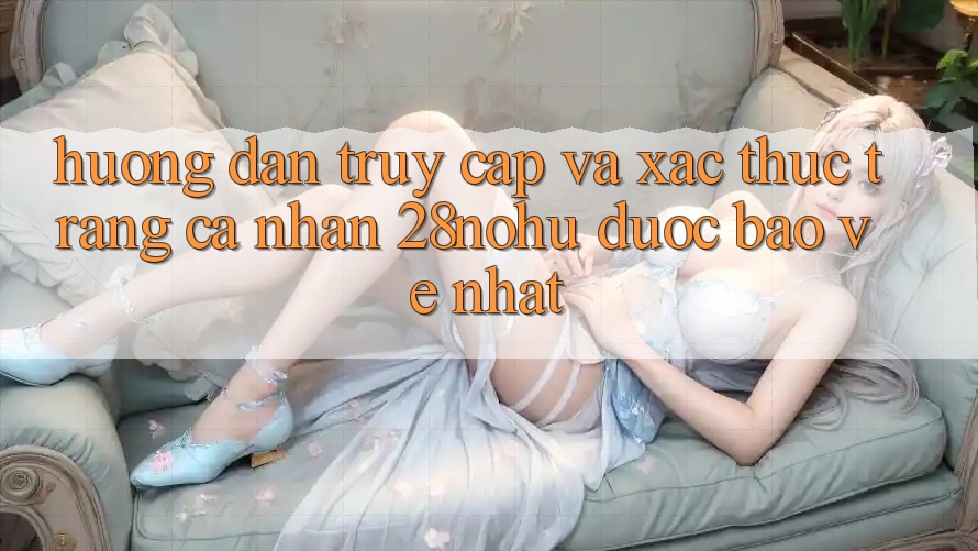 Hướng dẫn Truy Cập Và Xác Thực Trang cá nhân 28nohu Được bảo vệ Nhất