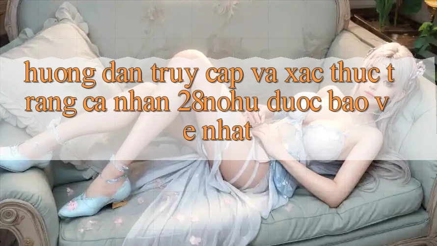 Hướng Dẫn Truy Cập Và Xác Thực Trang cá nhân 28nohu Được bảo vệ Nhất