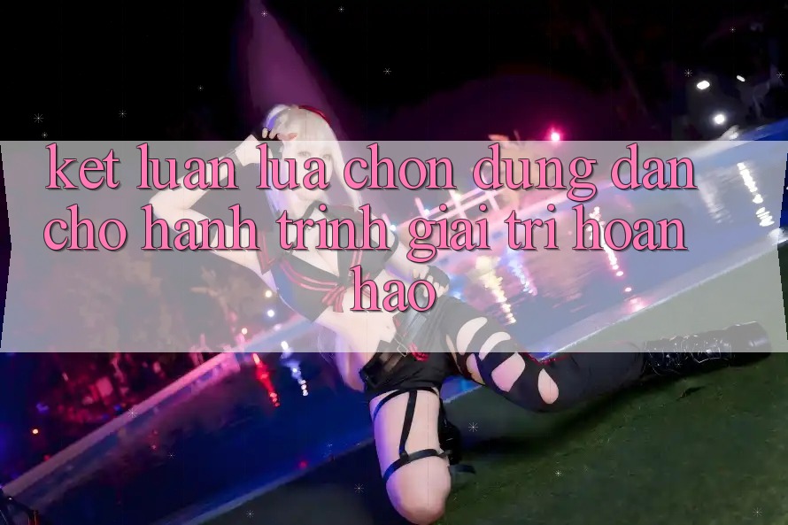 Kết Luận: Lựa Chọn Đúng Đắn Cho Hành Trình Giải Trí Hoàn hảo