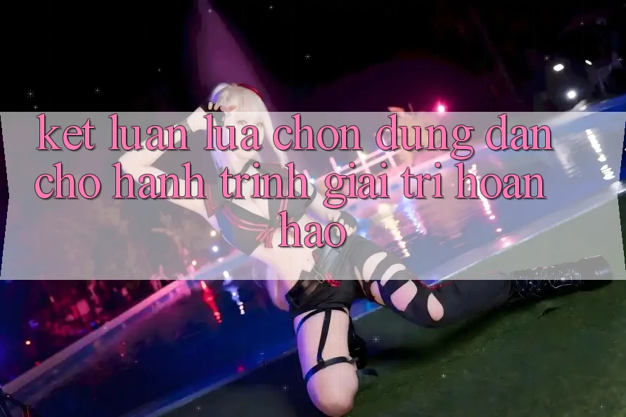 Kết Luận: Lựa Chọn Đúng Đắn Cho Hành Trình Giải Trí Hoàn hảo