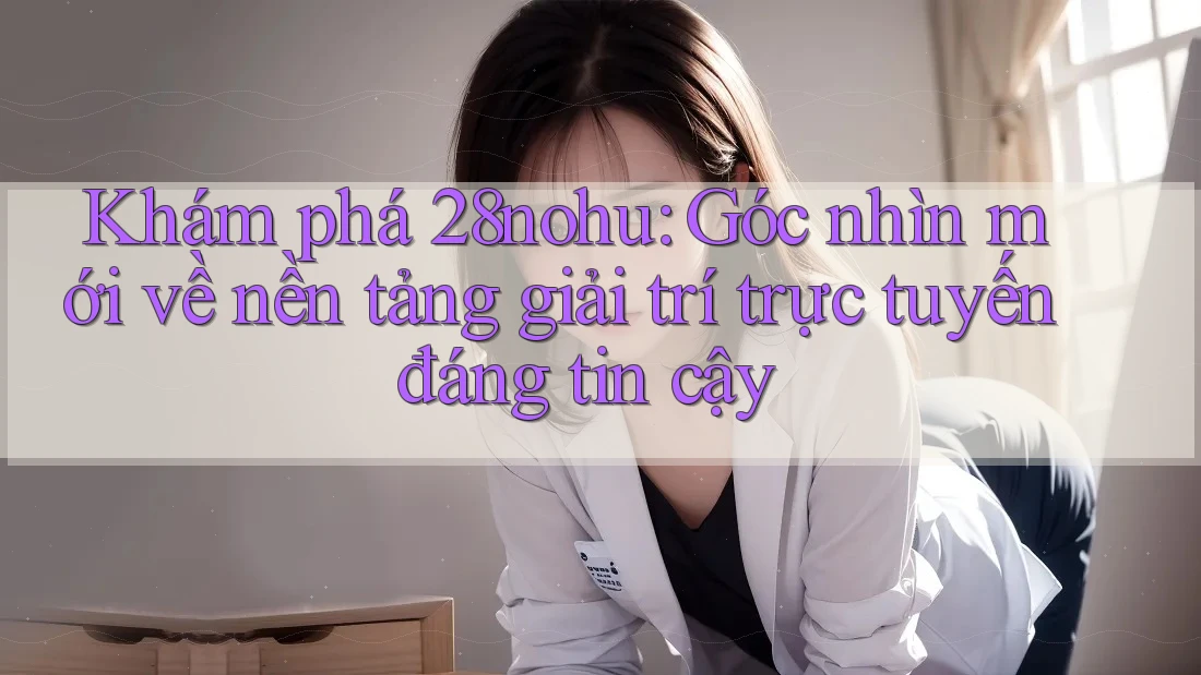 Khám phá 28nohu: Góc nhìn mới về nền tảng giải trí trực tuyến đáng tin cậy