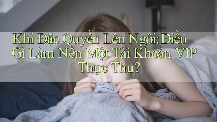 Khi Đặc Quyền Lên Ngôi: Điều Gì Làm Nên Một Tài Khoản VIP Thực Thụ?
