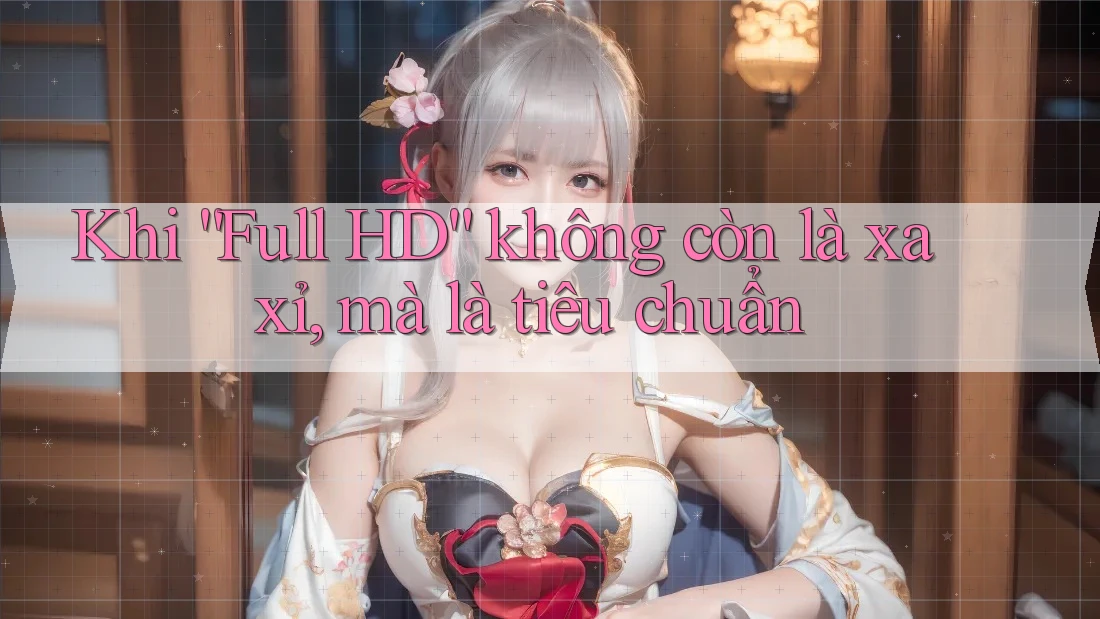 Khi “Full HD” không còn là xa xỉ, mà là tiêu chuẩn