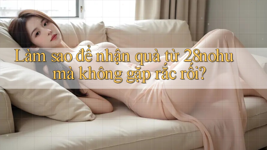 Làm sao để nhận quà từ 28nohu mà không gặp rắc rối?