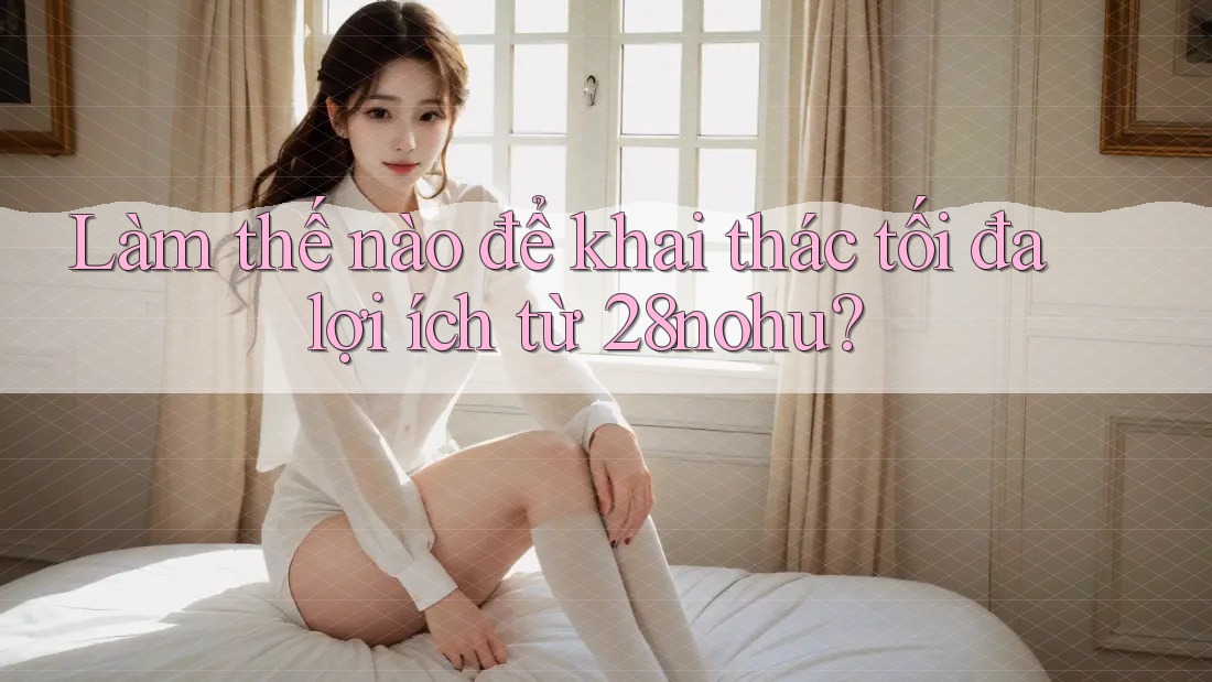 Làm thế nào để khai thác tối đa lợi ích từ 28nohu?