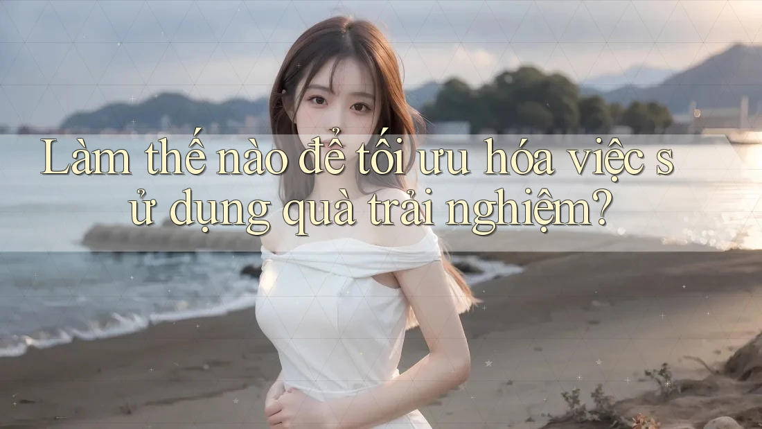 Làm thế nào để tối ưu hóa việc sử dụng quà trải nghiệm?