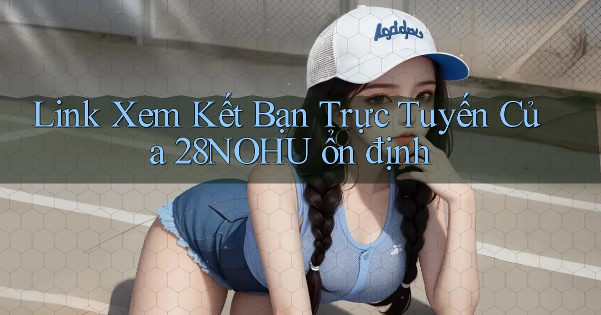 link xem kết bạn trực tuyến của 28nohu ổn định