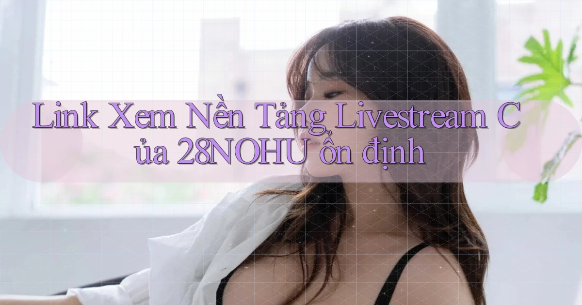 link xem nền tảng livestream của 28nohu ổn định