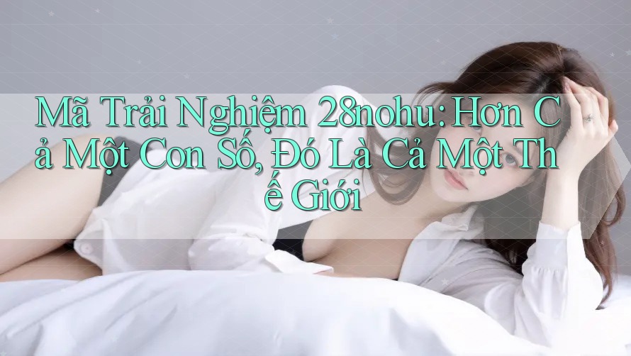Mã Trải Nghiệm 28nohu: Hơn Cả Một Con Số, Đó Là Cả Một Thế Giới