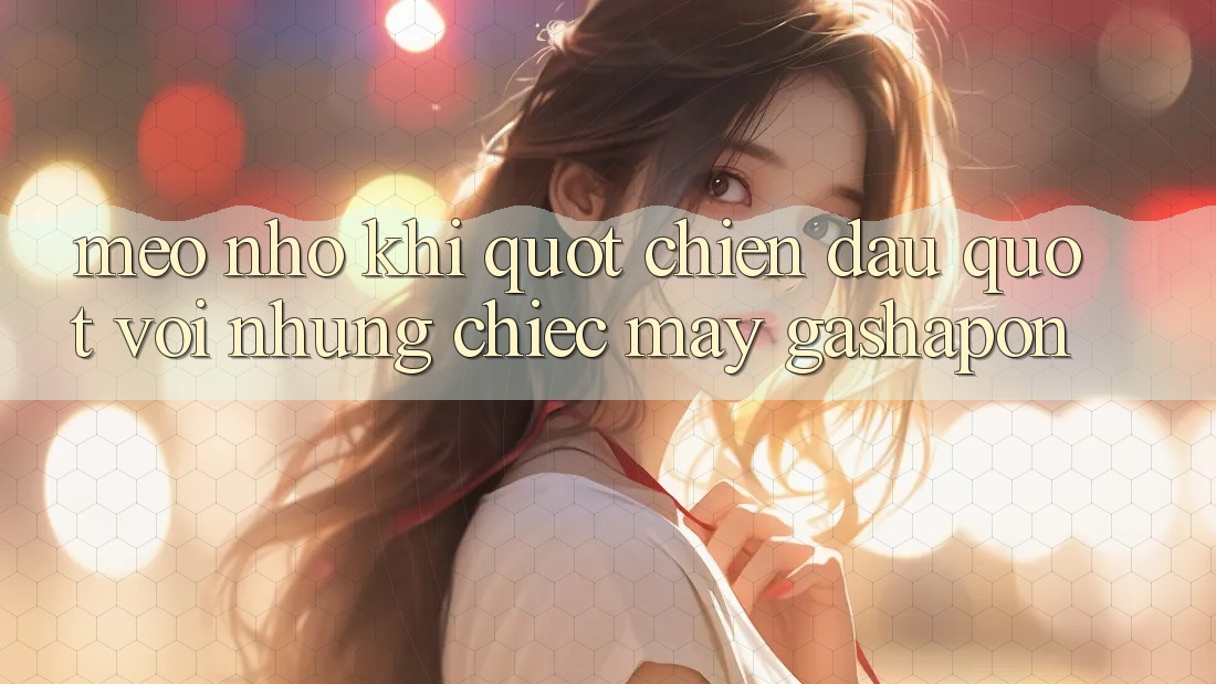Mẹo Nhỏ Khi " Chiến Đấu" Với Những Chiếc Máy Gashapon