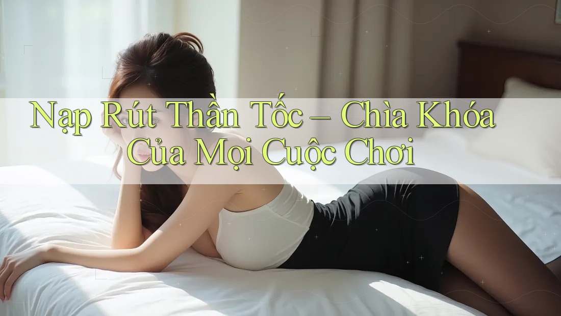 Nạp Rút Thần Tốc – Chìa Khóa Của Mọi Cuộc Chơi