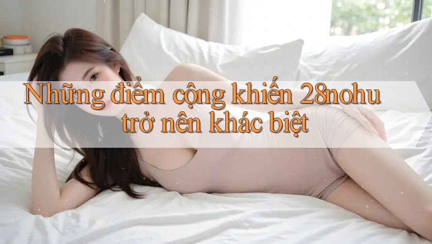 Những điểm cộng khiến 28nohu trở nên khác biệt