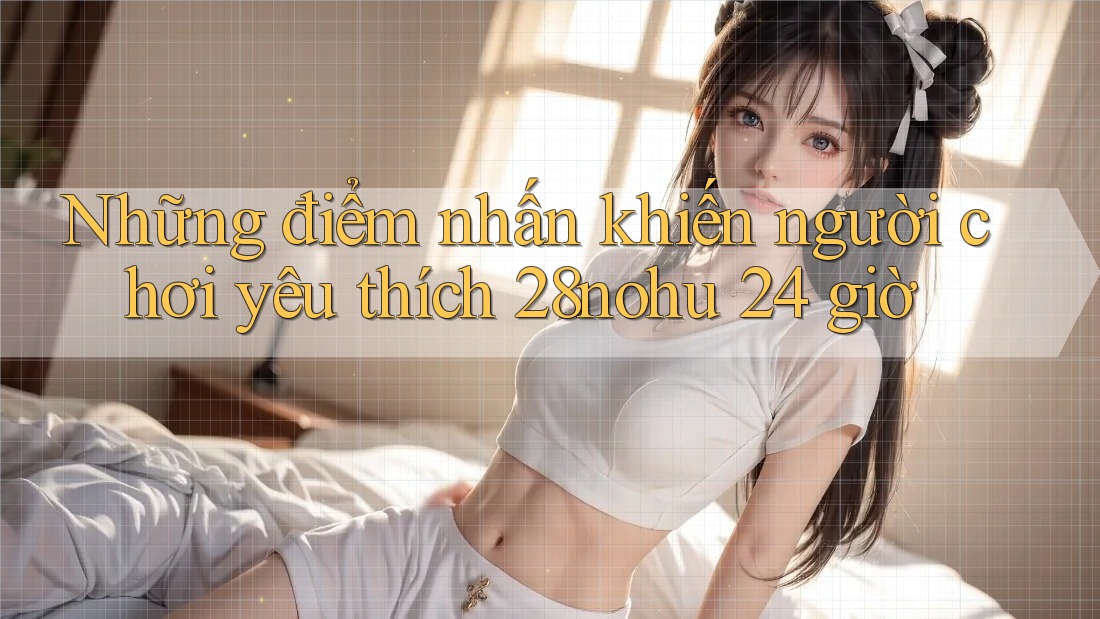 Những điểm nhấn khiến người chơi yêu thích 28nohu 24 giờ