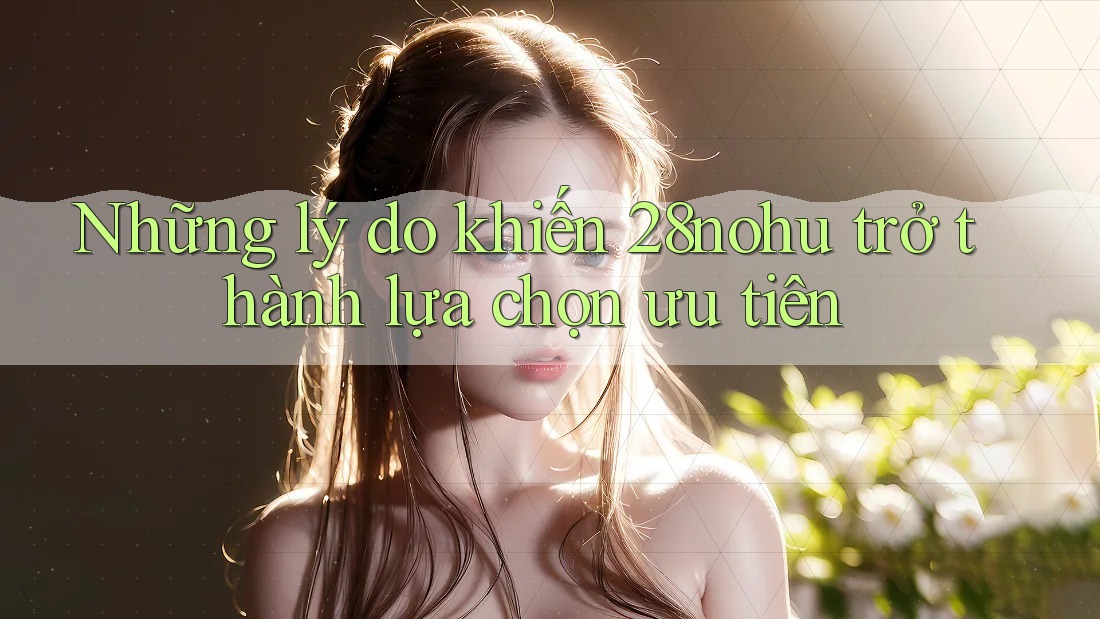Những lý do khiến 28nohu trở thành lựa chọn ưu tiên