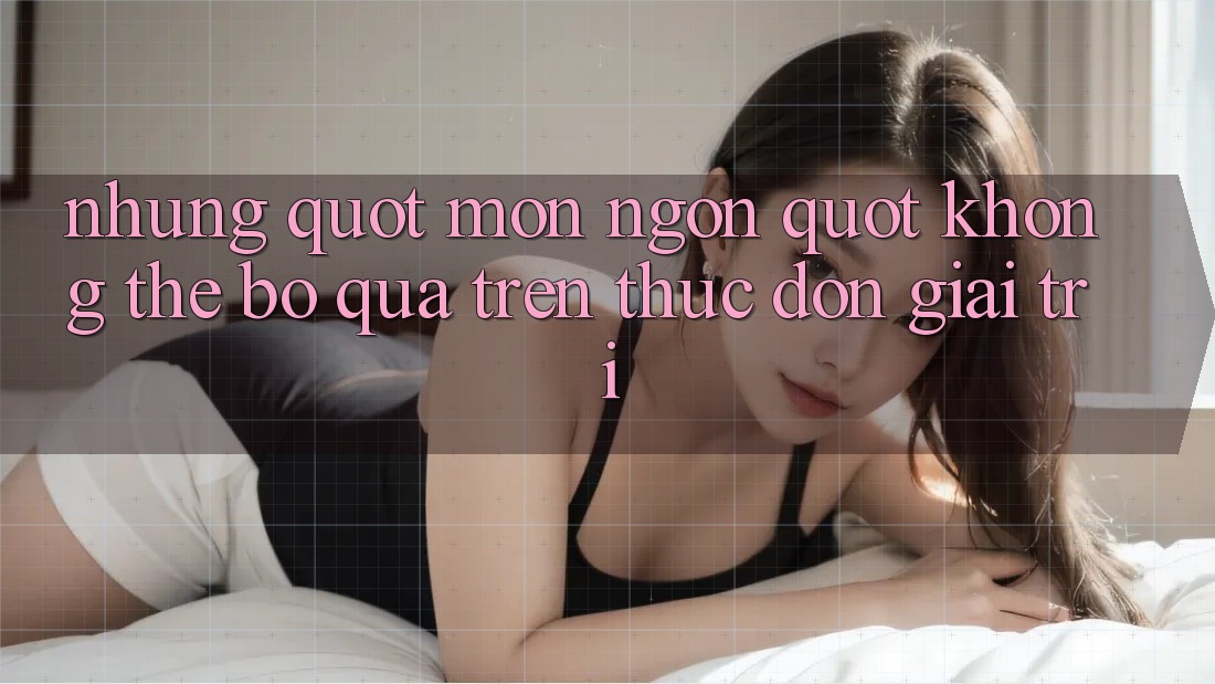 Những " món ngon" không thể bỏ qua trên thực đơn giải trí