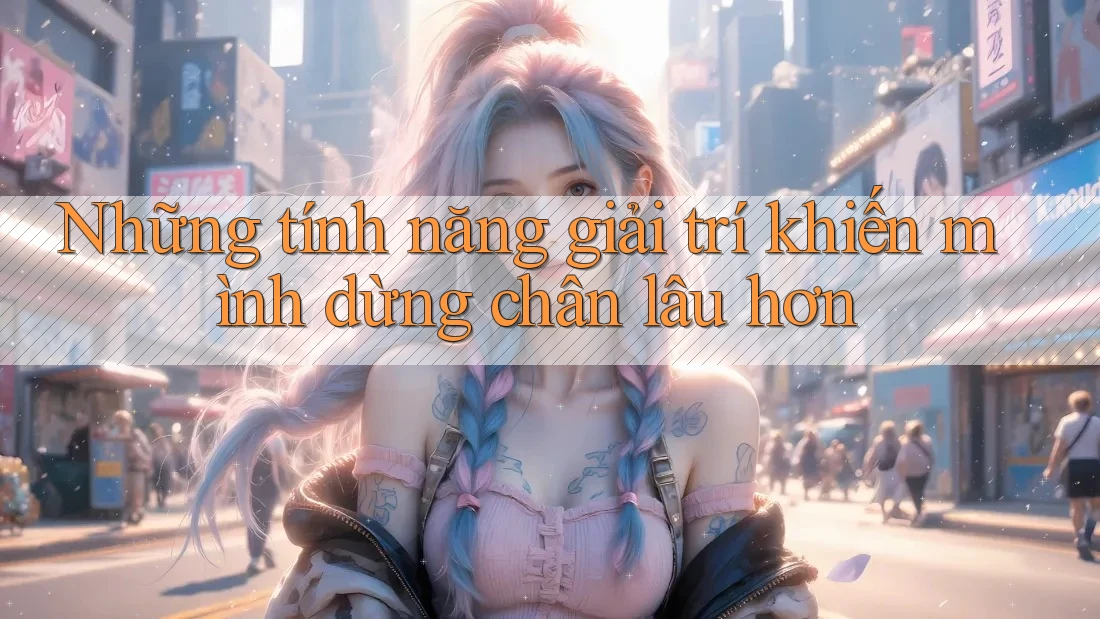 Những tính năng giải trí khiến mình dừng chân lâu hơn