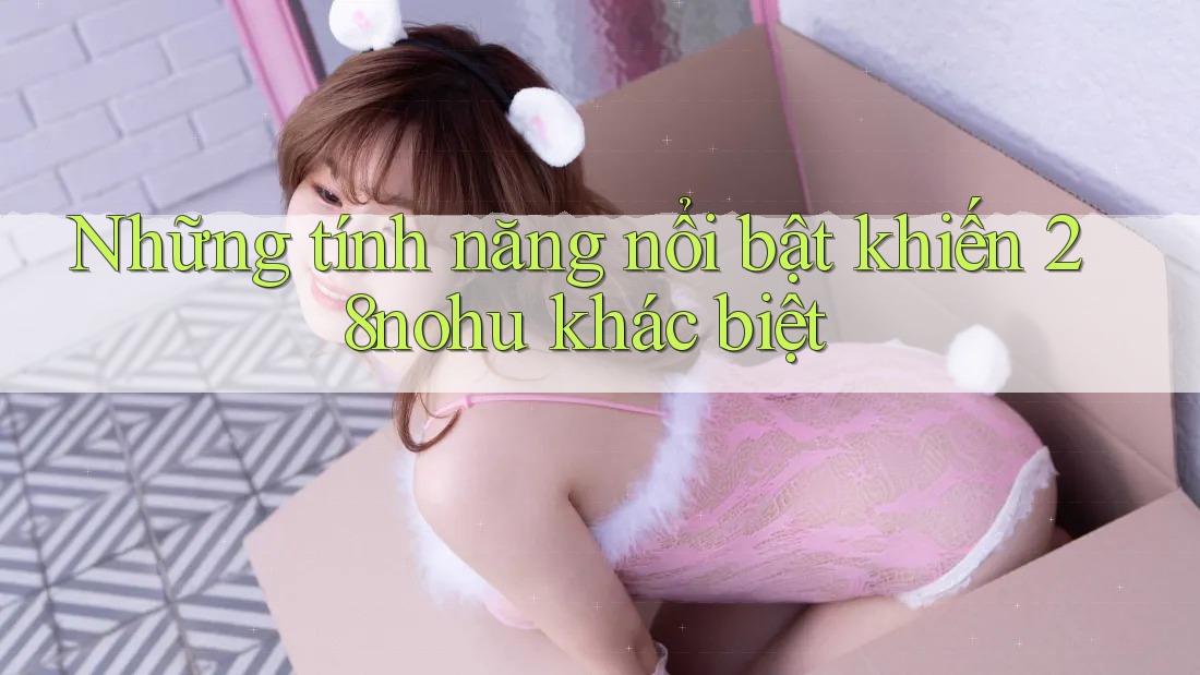 Những tính năng nổi bật khiến 28nohu khác biệt