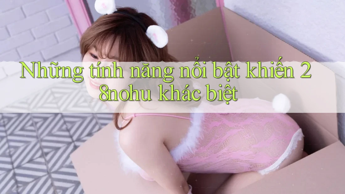 Những tính năng nổi bật khiến 28nohu khác biệt