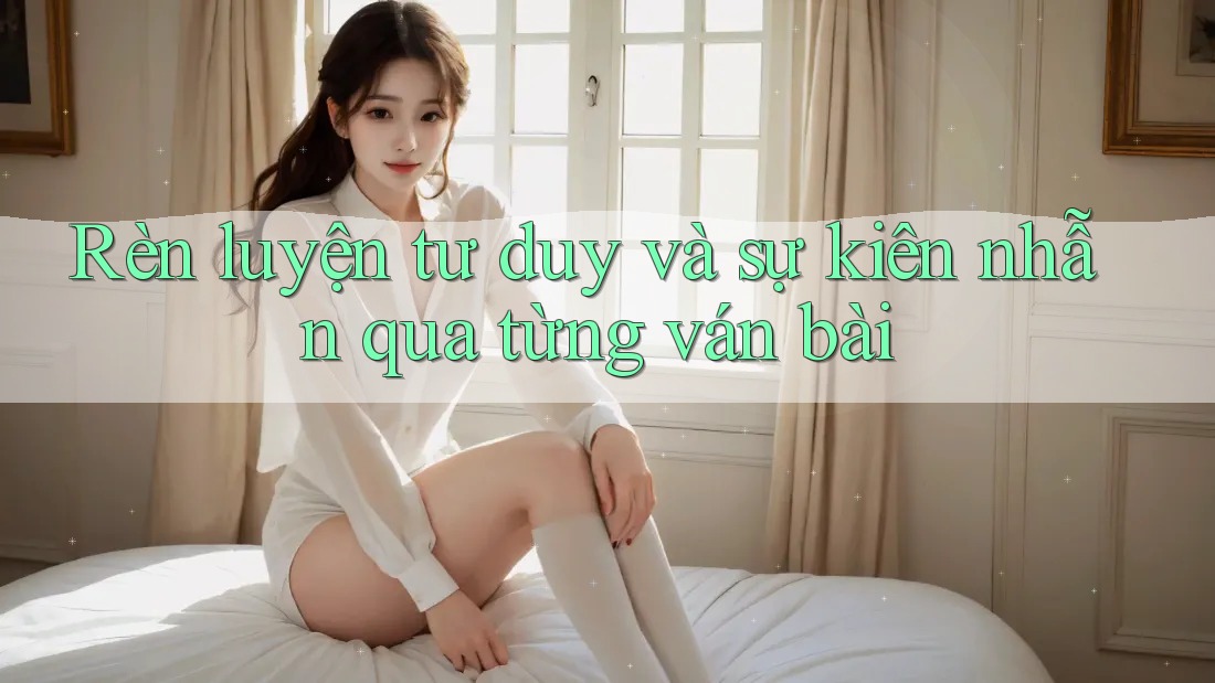 Rèn luyện tư duy và sự kiên nhẫn qua từng ván bài