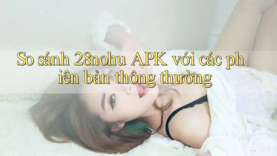 So sánh 28nohu APK với các phiên bản thông thường