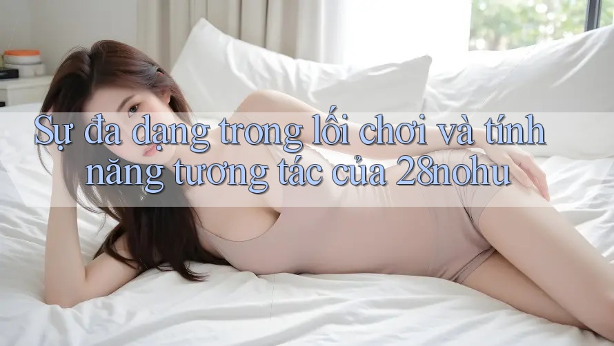 Sự đa dạng trong lối chơi và tính năng tương tác của 28nohu