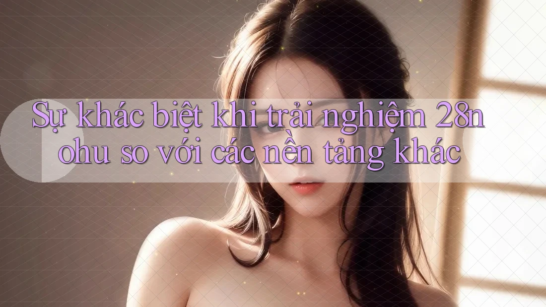 Sự khác biệt khi trải nghiệm 28nohu so với các nền tảng khác