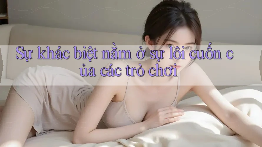 Sự khác biệt nằm ở sự lôi cuốn của các trò chơi