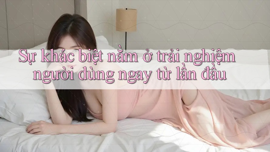 Sự khác biệt nằm ở trải nghiệm người dùng ngay từ lần đầu