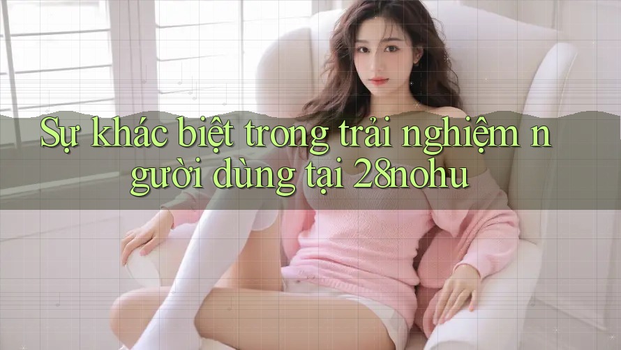Sự khác biệt trong trải nghiệm người dùng tại 28nohu