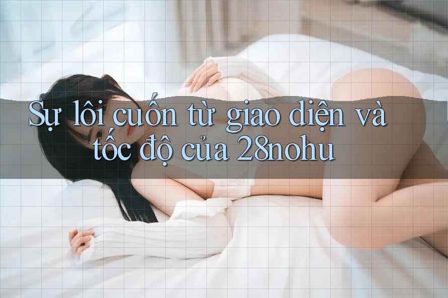 Sự lôi cuốn từ giao diện và tốc độ của 28nohu