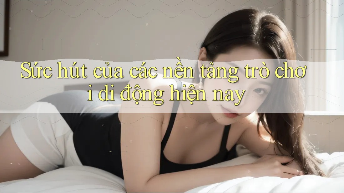 Sức hút của các nền tảng trò chơi di động hiện nay