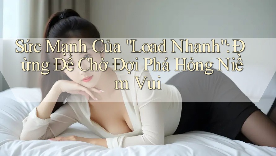 Sức Mạnh Của “Load Nhanh”: Đừng Để Chờ Đợi Phá Hỏng Niềm Vui