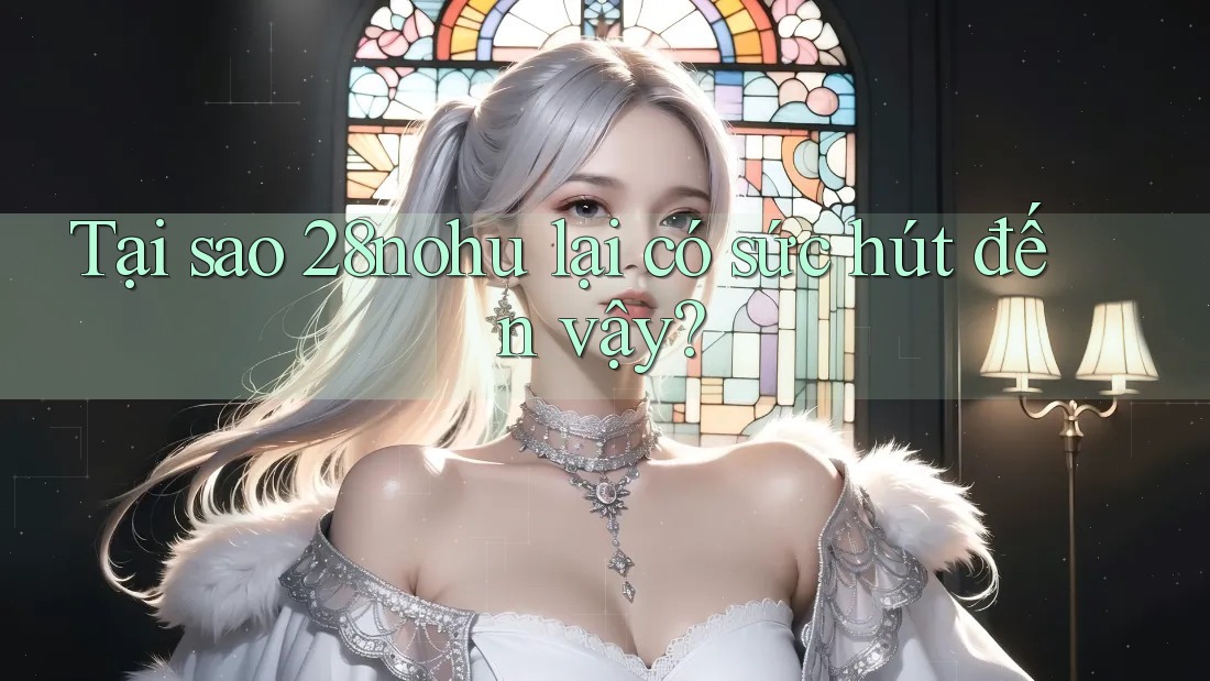 Tại sao 28nohu lại có sức hút đến vậy?