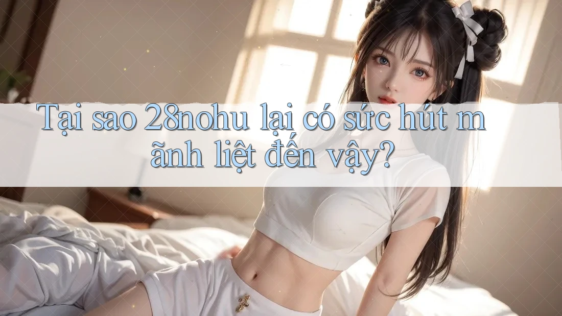 Tại sao 28nohu lại có sức hút mãnh liệt đến vậy?